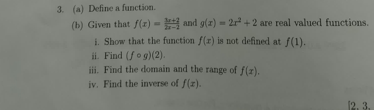 Define a function. 
(b) Given that f(x)= (3x+2)/2x-2  and g(x)=2x^2+2 are real valued functions. 
i. Show that the function f(x) is not defined at f(1). 
ii. Find (fcirc g)(2). 
iii. Find the domain and the range of f(x). 
iv. Find the inverse of f(x). 
[2. 3.