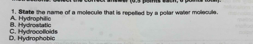 swer (0.5 points bach, o pomnts total).
1. State the name of a molecule that is repelled by a polar water molecule.
A. Hydrophilic
B. Hydrostatic
C. Hydrocolloids
D. Hydrophobic