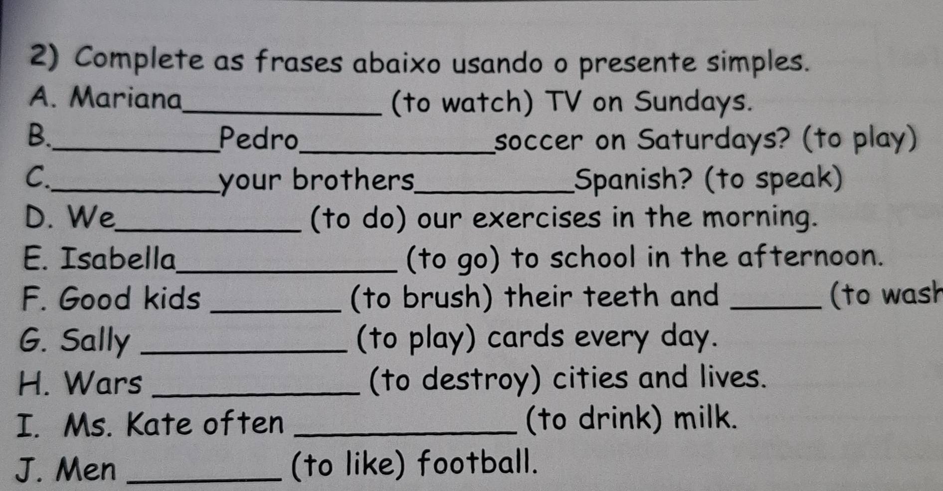 Complete as frases abaixo usando o presente simples. 
A. Mariana_ 
(to watch) TV on Sundays. 
B._ Pedro_ soccer on Saturdays? (to play) 
C._ _Spanish? (to speak) 
your brothers 
D. We_ (to do) our exercises in the morning. 
E. Isabella_ (to go) to school in the afternoon. 
F. Good kids _(to brush) their teeth and _(to wash 
G. Sally _(to play) cards every day. 
H. Wars _(to destroy) cities and lives. 
I. Ms. Kate often _(to drink) milk. 
J. Men _(to like) football.