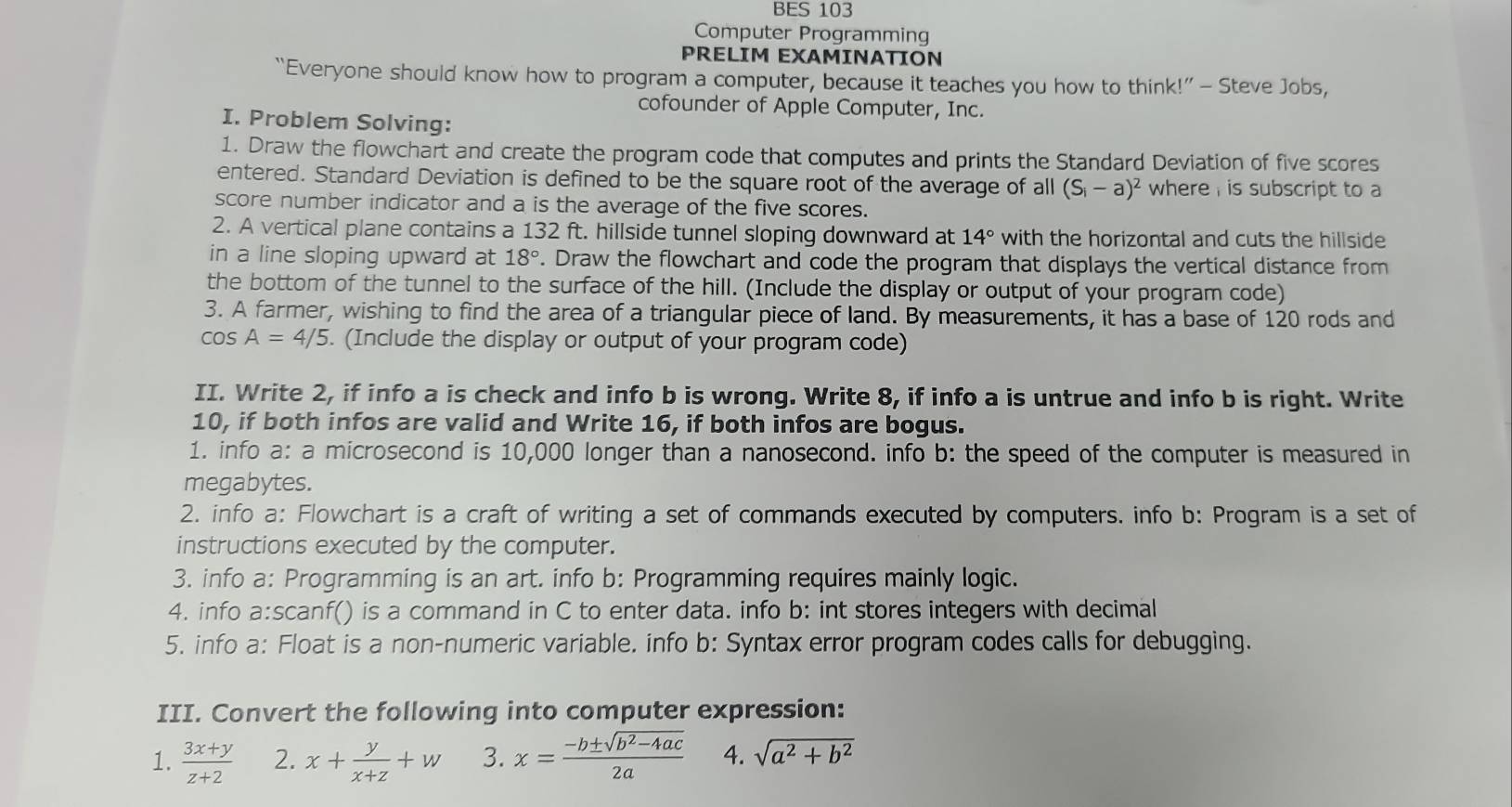 BES 103
Computer Programming
PRELIM EXAMINATION
“Everyone should know how to program a computer, because it teaches you how to think!” — Steve Jobs,
cofounder of Apple Computer, Inc.
I. Problem Solving:
1. Draw the flowchart and create the program code that computes and prints the Standard Deviation of five scores
entered. Standard Deviation is defined to be the square root of the average of all (S_i-a)^2 where, is subscript to a
score number indicator and a is the average of the five scores.
2. A vertical plane contains a 132 ft. hillside tunnel sloping downward at 14° with the horizontal and cuts the hillside
in a line sloping upward at 18°. Draw the flowchart and code the program that displays the vertical distance from
the bottom of the tunnel to the surface of the hill. (Include the display or output of your program code)
3. A farmer, wishing to find the area of a triangular piece of land. By measurements, it has a base of 120 rods and
cos A=4/5. (Include the display or output of your program code)
II. Write 2, if info a is check and info b is wrong. Write 8, if info a is untrue and info b is right. Write
10, if both infos are valid and Write 16, if both infos are bogus.
1. info a: a microsecond is 10,000 longer than a nanosecond. info b: the speed of the computer is measured in
megabytes.
2. info a: Flowchart is a craft of writing a set of commands executed by computers. info b: Program is a set of
instructions executed by the computer.
3. info a: Programming is an art. info b: Programming requires mainly logic.
4. info a:scanf() is a command in C to enter data. info b: int stores integers with decimal
5. info a: Float is a non-numeric variable. info b: Syntax error program codes calls for debugging.
III. Convert the following into computer expression:
1.  (3x+y)/z+2  2. x+ y/x+z +w 3. x= (-b± sqrt(b^2-4ac))/2a  4. sqrt(a^2+b^2)