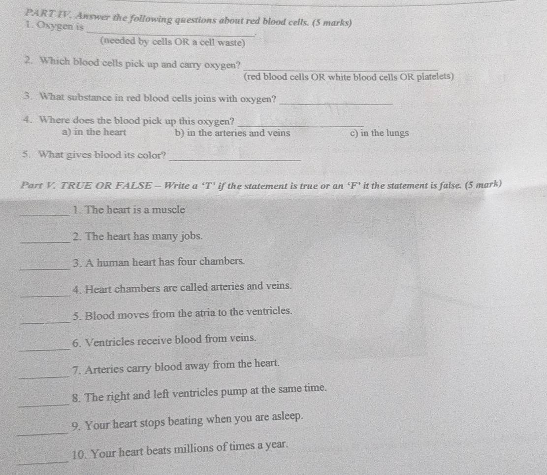 PART IV. Answer the following questions about red blood cells. (5 marks)
_
1. Oxygen is
.
(needed by cells OR a cell waste)
2. Which blood cells pick up and carry oxygen?_
(red blood cells OR white blood cells OR platelets)
3. What substance in red blood cells joins with oxygen?_
4. Where does the blood pick up this oxygen?_
a) in the heart b) in the arteries and veins c) in the lungs
5. What gives blood its color?_
Part V. TRUE OR FALSE - Write a ‘T’ if the statement is true or an ‘F’ it the statement is false. (5 mark)
_
1. The heart is a muscle
_2. The heart has many jobs.
_
3. A human heart has four chambers.
_
4. Heart chambers are called arteries and veins.
_
5. Blood moves from the atria to the ventricles.
_
6. Ventricles receive blood from veins.
_
7. Arteries carry blood away from the heart.
_
8. The right and left ventricles pump at the same time.
_
9. Your heart stops beating when you are asleep.
_
10. Your heart beats millions of times a year.