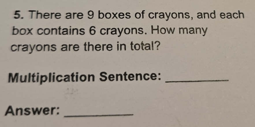 There are 9 boxes of crayons, and each 
box contains 6 crayons. How many 
crayons are there in total? 
Multiplication Sentence:_ 
Answer:_