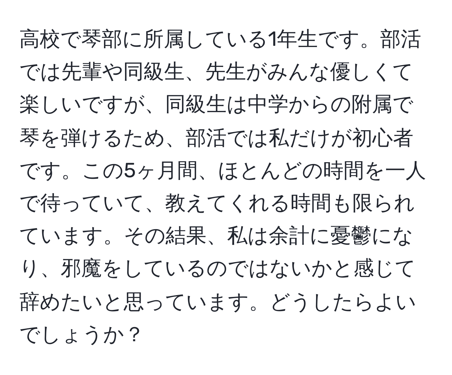 高校で琴部に所属している1年生です。部活では先輩や同級生、先生がみんな優しくて楽しいですが、同級生は中学からの附属で琴を弾けるため、部活では私だけが初心者です。この5ヶ月間、ほとんどの時間を一人で待っていて、教えてくれる時間も限られています。その結果、私は余計に憂鬱になり、邪魔をしているのではないかと感じて辞めたいと思っています。どうしたらよいでしょうか？