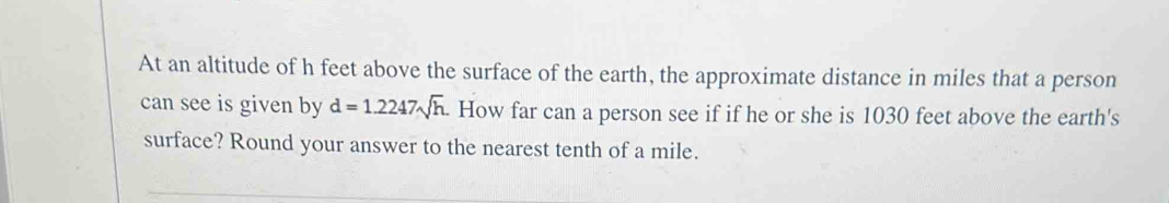 At an altitude of h feet above the surface of the earth, the approximate distance in miles that a person 
can see is given by d=1.2247sqrt(h). How far can a person see if if he or she is 1030 feet above the earth's 
surface? Round your answer to the nearest tenth of a mile.