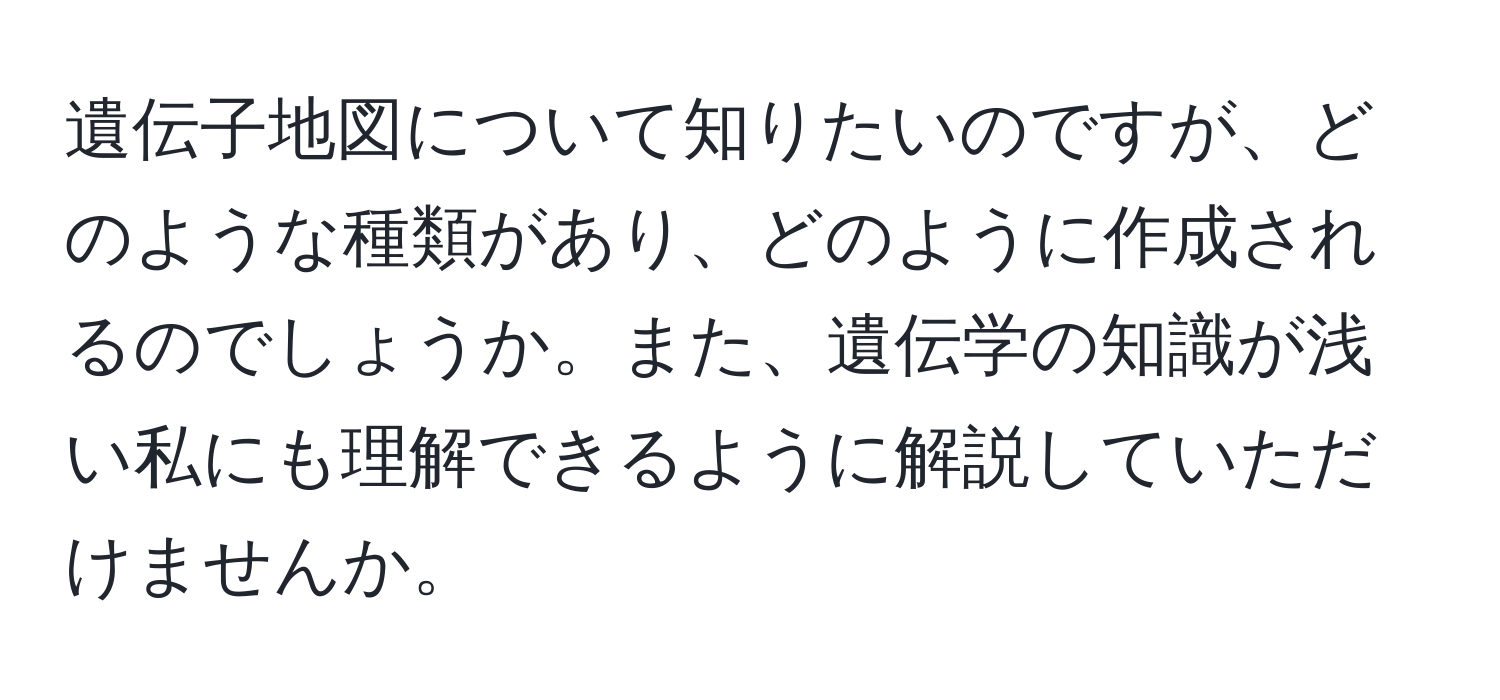 遺伝子地図について知りたいのですが、どのような種類があり、どのように作成されるのでしょうか。また、遺伝学の知識が浅い私にも理解できるように解説していただけませんか。