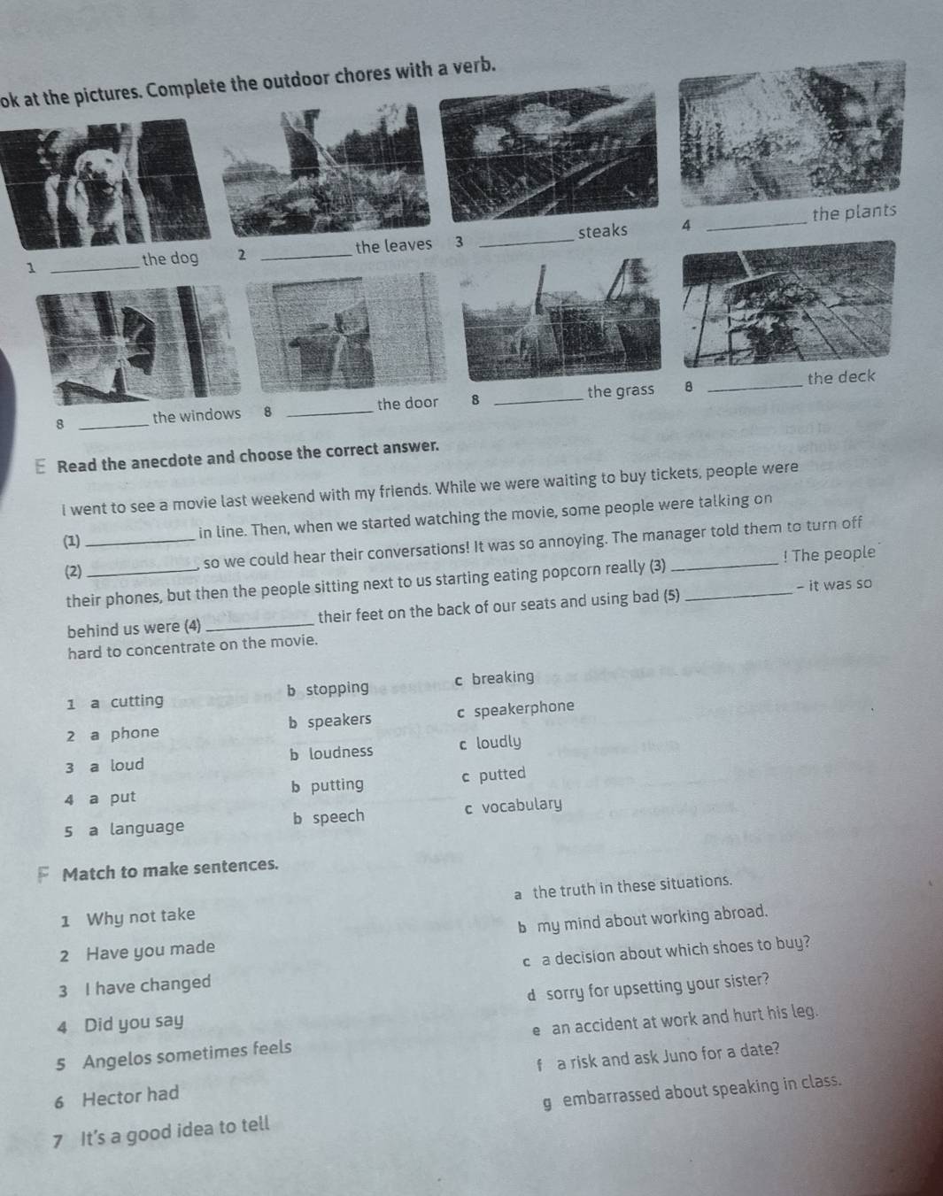 ok at the pictures. Complete the outdoor chores with a verb.
the plants
1 _the dog 2 _the leav 3 _steaks
4
_
the grassB _the d
8 _the windows ₹8 _the do 8_
E Read the anecdote and choose the correct answer.
I went to see a movie last weekend with my friends. While we were waiting to buy tickets, people were
in line. Then, when we started watching the movie, some people were talking on
(1)_
! The people
(2)_
so we could hear their conversations! It was so annoying. The manager told them to turn off
their phones, but then the people sitting next to us starting eating popcorn really (3)__
- it was so
behind us were (4)_ their feet on the back of our seats and using bad (5)
hard to concentrate on the movie.
1 a cutting b stopping c breaking
2 a phone b speakers c speakerphone
3 a loud b loudness c loudly
4 a put b putting c putted
5 a language b speech c vocabulary
Match to make sentences.
1 Why not take a the truth in these situations.
2 Have you made b my mind about working abroad.
3 I have changed ca decision about which shoes to buy?
d sorry for upsetting your sister?
4 Did you say
5 Angelos sometimes feels e an accident at work and hurt his leg.
6 Hector had f a risk and ask Juno for a date?
7 It’s a good idea to tell g embarrassed about speaking in class.