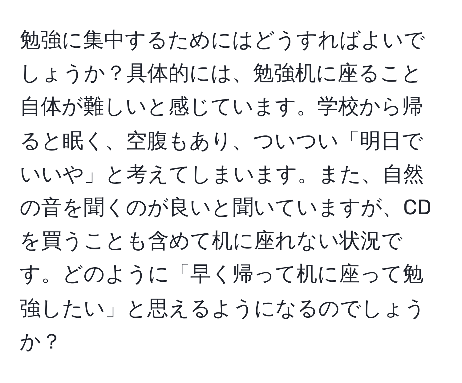 勉強に集中するためにはどうすればよいでしょうか？具体的には、勉強机に座ること自体が難しいと感じています。学校から帰ると眠く、空腹もあり、ついつい「明日でいいや」と考えてしまいます。また、自然の音を聞くのが良いと聞いていますが、CDを買うことも含めて机に座れない状況です。どのように「早く帰って机に座って勉強したい」と思えるようになるのでしょうか？