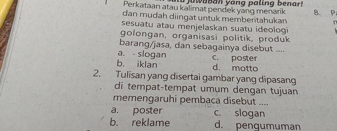 tu juwaban yang paling benar!
Perkataan atau kalimat pendek yang menarik 8. P
dan mudah diingat untuk memberitahukan
r
sésuatu atau menjelaskan suatu ideologi
golongan, organisasi politik, produk
barang/jasa, dan sebagainya disebut ....
a. - slogan c. poster
b. iklan d. motto
2. Tulisan yang disertai gambar yang dipasang
di tempat-tempat umum dengan tujuan
memengaruhi pembaca disebut ....
a. poster c. slogan
b. reklame d. pengumuman