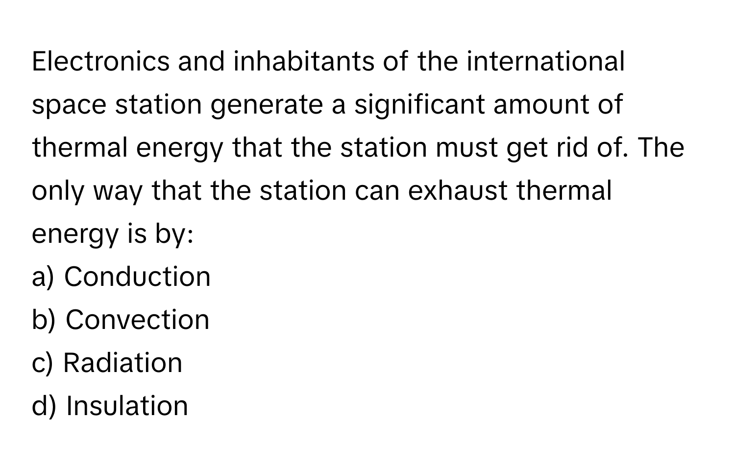 Electronics and inhabitants of the international space station generate a significant amount of thermal energy that the station must get rid of. The only way that the station can exhaust thermal energy is by:

a) Conduction 
b) Convection 
c) Radiation 
d) Insulation