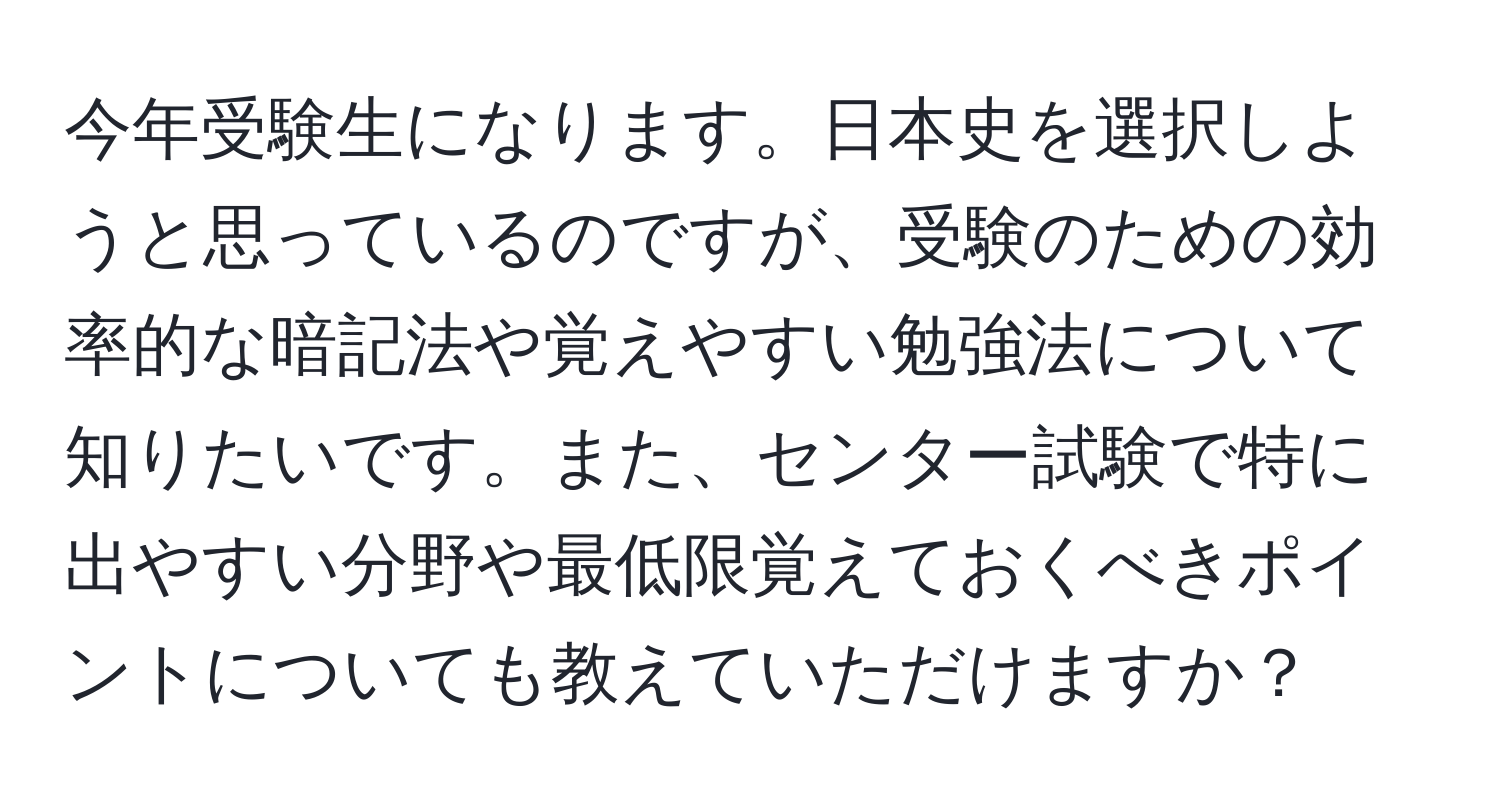 今年受験生になります。日本史を選択しようと思っているのですが、受験のための効率的な暗記法や覚えやすい勉強法について知りたいです。また、センター試験で特に出やすい分野や最低限覚えておくべきポイントについても教えていただけますか？