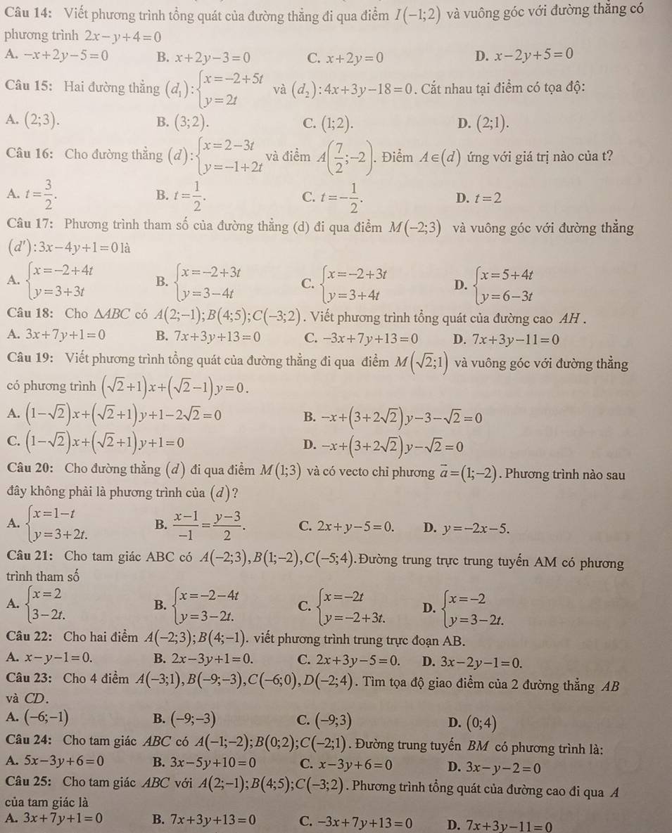 Viết phương trình tổng quát của đường thẳng đi qua điểm I(-1;2) và vuông góc với đường thẳng có
phương trình 2x-y+4=0
A. -x+2y-5=0 B. x+2y-3=0 C. x+2y=0
D. x-2y+5=0
Câu 15: Hai đường thẳng (d_1):beginarrayl x=-2+5t y=2tendarray. và (d_2):4x+3y-18=0. Cắt nhau tại điểm có tọa độ:
A. (2;3). (3;2). C. (1;2). D. (2;1).
B.
Câu 16: Cho đường thẳng (d):beginarrayl x=2-3t y=-1+2tendarray. và điểm A( 7/2 ;-2);. Điểm A∈ (d) ứng với giá trị nào của t?
A. t= 3/2 . t= 1/2 . C. t=- 1/2 .
B.
D. t=2
Câu 17: Phương trình tham số của đường thẳng (d) đi qua điểm M(-2;3) và vuông góc với đường thẳng
(d'):3x-4y+1=01a
A. beginarrayl x=-2+4t y=3+3tendarray. B. beginarrayl x=-2+3t y=3-4tendarray. C. beginarrayl x=-2+3t y=3+4tendarray. D. beginarrayl x=5+4t y=6-3tendarray.
Câu 18: Cho △ ABC có A(2;-1);B(4;5);C(-3;2). Viết phương trình tổng quát của đường cao AH .
A. 3x+7y+1=0 B. 7x+3y+13=0 C. -3x+7y+13=0 D. 7x+3y-11=0
Câu 19: Viết phương trình tổng quát của đường thẳng đi qua điểm M(sqrt(2);1) và vuông góc với đường thắng
có phương trình (sqrt(2)+1)x+(sqrt(2)-1)y=0.
A. (1-sqrt(2))x+(sqrt(2)+1)y+1-2sqrt(2)=0 -x+(3+2sqrt(2))y-3-sqrt(2)=0
B.
C. (1-sqrt(2))x+(sqrt(2)+1)y+1=0
D. -x+(3+2sqrt(2))y-sqrt(2)=0
Câu 20: Cho đường thẳng (d) đi qua điềm M(1;3) và có vecto chỉ phương vector a=(1;-2). Phương trình nào sau
đây không phải là phương trình cia(d) 7
A. beginarrayl x=1-t y=3+2t.endarray. B.  (x-1)/-1 = (y-3)/2 . C. 2x+y-5=0. D. y=-2x-5.
Câu 21: Cho tam giác ABC có A(-2;3),B(1;-2),C(-5;4) Đường trung trực trung tuyến AM có phương
trình tham số
A. beginarrayl x=2 3-2t.endarray. beginarrayl x=-2-4t y=3-2t.endarray. C. beginarrayl x=-2t y=-2+3t.endarray. D. beginarrayl x=-2 y=3-2t.endarray.
B.
Câu 22: Cho hai điểm A(-2;3);B(4;-1). viết phương trình trung trực đoạn AB.
A. x-y-1=0. B. 2x-3y+1=0. C. 2x+3y-5=0. D. 3x-2y-1=0.
Câu 23: Cho 4 điểm A(-3;1),B(-9;-3),C(-6;0),D(-2;4). Tìm tọa độ giao điểm của 2 đường thẳng AB
và CD.
B.
A. (-6;-1) (-9;-3) C. (-9;3) D. (0;4)
Câu 24: Cho tam giác ABC có A(-1;-2);B(0;2);C(-2;1). Đường trung tuyến BM có phương trình là:
A. 5x-3y+6=0 B. 3x-5y+10=0 C. x-3y+6=0 D. 3x-y-2=0
Câu 25: Cho tam giác ABC với A(2;-1);B(4;5);C(-3;2). Phương trình tổng quát của đường cao đi qua A
của tam giác là
A. 3x+7y+1=0 B. 7x+3y+13=0 C. -3x+7y+13=0 D. 7x+3y-11=0