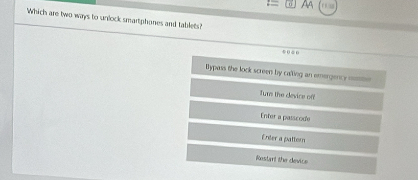 Aa 1115
Which are two ways to unlock smartphones and tablets?
Bypass the lock screen by calling an emergency mume
Turn the device off
Enter a passcode
Enter a pattern
Restart the device