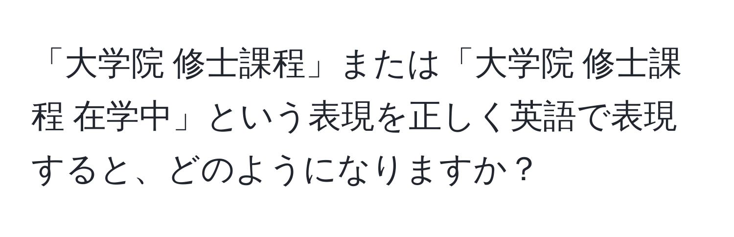 「大学院 修士課程」または「大学院 修士課程 在学中」という表現を正しく英語で表現すると、どのようになりますか？