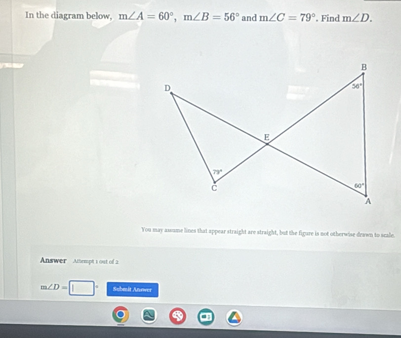 In the diagram below, m∠ A=60°,m∠ B=56° and m∠ C=79°. Find m∠ D.
You may assume lines that appear straight are straight, but the figure is not otherwise drawn to scale.
Answer Attempt 1 out of 2
m∠ D= Submit Answer