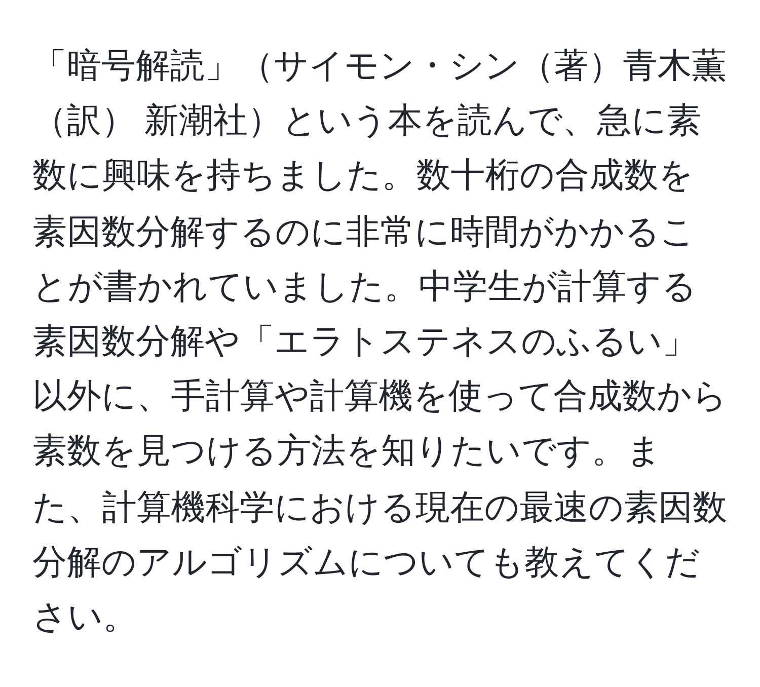 「暗号解読」サイモン・シン著青木薫訳 新潮社という本を読んで、急に素数に興味を持ちました。数十桁の合成数を素因数分解するのに非常に時間がかかることが書かれていました。中学生が計算する素因数分解や「エラトステネスのふるい」以外に、手計算や計算機を使って合成数から素数を見つける方法を知りたいです。また、計算機科学における現在の最速の素因数分解のアルゴリズムについても教えてください。