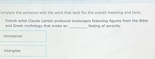 Complete the sentence with the word that best fits the overall meaning and tone.
French artist Claude Lorrain produced landscapes featuring figures from the Bible
_
and Greek mythology that evoke an feeling of serenity.
immaterial
intangible