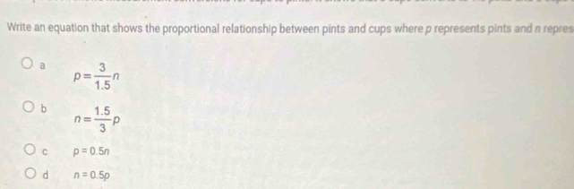 Write an equation that shows the proportional relationship between pints and cups where p represents pints and a repres
a p= 3/1.5 n
b n= (1.5)/3 p
C p=0.5n
d n=0.5p