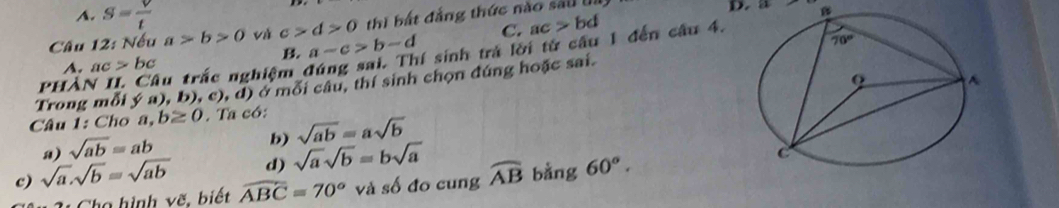 A. S= V/t 
Câu 12: Nếu a>b>0 và c>d>0 thi bắt đẳng thức nào sai lị
D. a B
B. a-c>b-d C. ac>bd
PHẢN II. Câu trấc nghiệm đúng sai. Thí sinh trà lời từ câu 1 đến câu 4.
A. ac>bc
Trong mỗi ý a), b), c), d) ở mỗi câu, thí sinh chọn đúng hoặc sai.
Câu 1: Cho a, b≥ 0. Ta có:
a) sqrt(ab)=ab
b) sqrt(ab)=asqrt(b)
c) sqrt(a).sqrt(b)=sqrt(ab) d) sqrt(a)sqrt(b)=bsqrt(a) widehat AB bằng 60°.
31  Cho hình vẽ, biết widehat ABC=70° và số đo cung