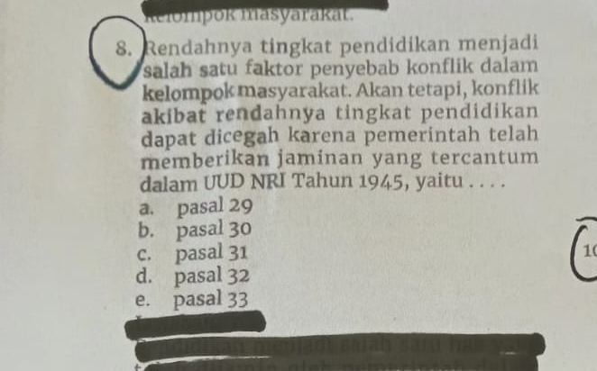 Relompok masyarakat.
8. Rendahnya tingkat pendidikan menjadi
salah satu faktor penyebab konflik dalam
kelompok masyarakat. Akan tetapi, konflik
akibat rendahnya tingkat pendidikan
dapat dicegah karena pemerintah telah
memberikan jaminan yang tercantum
dalam UUD NRI Tahun 1945, yaitu . . . .
a. pasal 29
b. pasal 30
c. pasal 31 1(
d. pasal 32
e. pasal 33