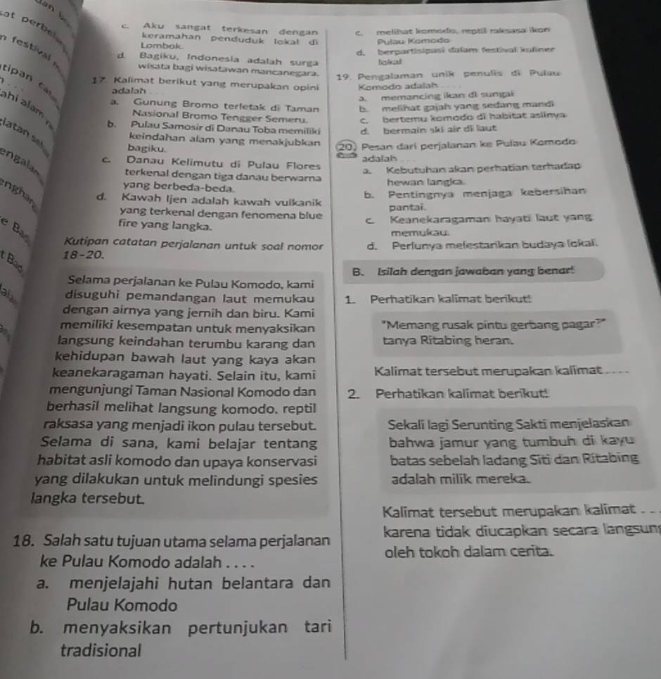 c. Aku sangat terkesan dengan c. melihat komods. reptil raksasa ikon
at perbel  
keramahan penduduk lokal di
Lombok Pulau Komodo
d. berpartisipasí daïam festival kuliner
t d. Bagiku, Indonesia adalah surga Bolizal
wisata bagi wisatawan mancanegara. 19. Pengalaman unik penulis di Pulau
17. Kalimat berikut yang merupakan opini Komodo adalah
adalah
a. memancing ikan di sungai
a. Gunung Bromo terletak di Taman b melihat gajah yang sedang mandi
cipan c h    m b. Pulau Samosir di Danau Toba memiliki d. bermain ski air di laut
Nasional Bromo Tengger Semeru. c. bertemu komodo di habitat aslinya
keindahan alam yang menakjubkan
latan sel ngaln
bagiku.
20 Pesan darí perjalanan ke Puíau Komodo
c. Danau Kelimuțu di Pulau Flores adalah
a. Kebutuhan akan perhatían terhadap
terkenal dengan tiga danau berwarna
yang berbeda-beda. hewan langia.
nghan
d. Kawah Ijen adalah kawah vuikanik b. Pentingnya menjaga kebersihan
pantai.
yang terkenal dengan fenomena blue c. Keanekaragaman hayati laut yang
fire yang langka.
e Bao
memukau.
Kutipan catatan perjalanan untuk soal nomor
18-20. d. Perlunya melestarikan budaya lokal.
Bao
B. Isilah dengan jawaban yang benar!
Selama perjalanan ke Pulau Komodo, kami
alas
disuguhi pemandangan laut memukau 1. Perhatikan kalimat berikut!
dengan airnya yang jernih dan biru. Kami
memiliki kesempatan untuk menyaksikan "Memang rusak pintu gerbang pagar?"
a langsung keindahan terumbu karang dan tanya Ritabing heran.
kehidupan bawah laut yang kaya akan
keanekaragaman hayati. Selain itu, kami Kalimat tersebut merupakan kalimat_    
mengunjungi Taman Nasional Komodo dan 2. Perhatikan kalimat berikut!
berhasil melihat langsung komodo. reptil
raksasa yang menjadi ikon pulau tersebut. Sekali lagi Serunting Sakti menjelaskan
Selama di sana, kami belajar tentang bahwa jamur yang tumbuh di kayu 
habitat asli komodo dan upaya konservasi batas sebelah ladang Siti dan Ritabing
yang dilakukan untuk melindungi spesies adalah milik mereka.
langka tersebut.
Kalimat tersebut merupakan kalimat . 
18. Salah satu tujuan utama selama perjalanan karena tidak diucapkan secara langsum
oleh tokoh dalam cerita.
ke Pulau Komodo adalah . . . .
a. menjelajahi hutan belantara dan
Pulau Komodo
b. menyaksikan pertunjukan tari
tradisional