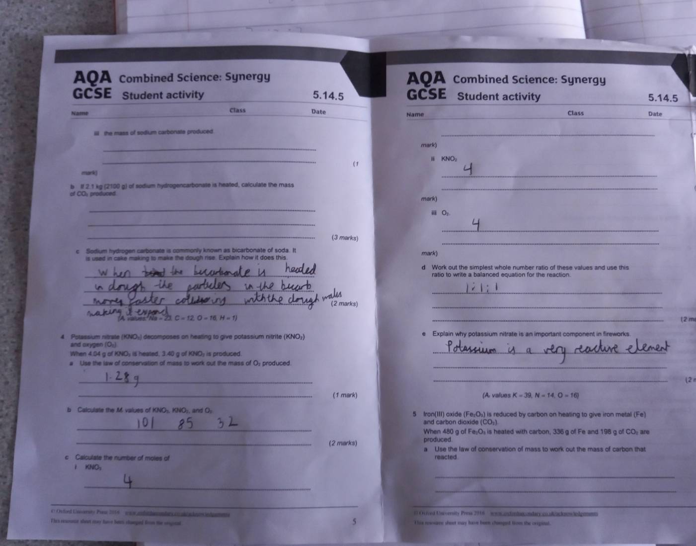 AQA Combined Science: Synergy AQA Combined Science: Synergy
GCSE Student activity 5.14.5 GCSE Student activity 5.14.5
Name Class Date Class Date
Name
__
iii the mass of sodium carbonate produced.
_
mark)
_
ⅱ KNO₂
(1
mark)
_
b If 2.1 kg (2100 g) of sodium hydrogencarbonate is heated, calculate the mass_
of CO: produced
mark)
_
m O_2
_
_
_
_(3 marks)
c Sodium hydrogen carbonate is commonly known as bicarbonate of soda. It mark)
is used in cake making to make the dough rise. Explain how it does this
_
d Work out the simplest whole number ratio of these values and use this
ratio to write a balanced equation for the reaction.
_
_
_(2 marks)
_
'A values  Ne - 23 C=12,O=16,H=1) _(2 m
4 Potassium nitrate (KNO₃) decomposes on heating to give potassium nitrite (KNO₂) e Explain why potassium nitrate is an important component in fireworks.
and oxygen (O:)
When 4.04 g of KNO; is heated, 3.40 g of KNO; is produced.
_
a Use the law of conservation of mass to work out the mass of O₃ produced._
_
_
(2 π
_(1 mark) (A. values K=39,N=14,O=16)
b Calculate the M values of KNO₃, KNO₂, and O₂ 5 Iran(III) oxide (Fe_2O_1 ) is reduced by carbon on heating to give iron metal (Fe)
_
and carbon dioxide (CO_2)
When 480 g of Fe₂O₃ is heated with carbon, 336 g of Fe and 198 g of
_(2 marks) produced CO_2 are
a Use the law of conservation of mass to work out the mass of carbon that
c Calculate the number of moles of reacted
KNO_2
_
_
_
_
_
C Orford Unsomaty Pres 2016 ws andic himondars c ol s dra ind amente # Oviced Unrversity Press 2016 sousonfendnondary.conkankmnlodemnt
5
This resome shet may have been shoeped firom the reiginal This resourve sheet may have been chonged from the cerginal.