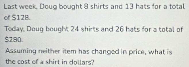 Last week, Doug bought 8 shirts and 13 hats for a total 
of $128. 
Today, Doug bought 24 shirts and 26 hats for a total of
$280. 
Assuming neither item has changed in price, what is 
the cost of a shirt in dollars?