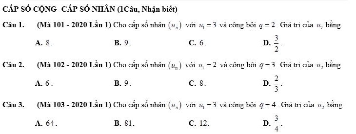 CÁP SÓ CQNG- CÁP SỐ NHÂN (1Câu, Nhận biết)
Câu 1. (Mã 101 - 2020 Lần 1) Cho cấp số nhân (u_n) với u_1=3 và công bội q=2. Giá trị của u_2 bǎng
A. 8. B. 9. C. 6. D.  3/2 -
Câu 2. (Mã 102 - 2020 Lần 1) Cho cấp số nhân (u_n) với u_1=2 và công bội q=3. Giá trị của u_2 bǎng
A. 6. B. 9. C. 8. D.  2/3 . 
Câu 3. (Mã 103 - 2020 Lần 1) Cho cấp số nhân (u_n) với u_1=3 và công bội q=4. Giá trị của u_2 bǎng
A. 64. B. 81. C. 12. D.  3/4 .