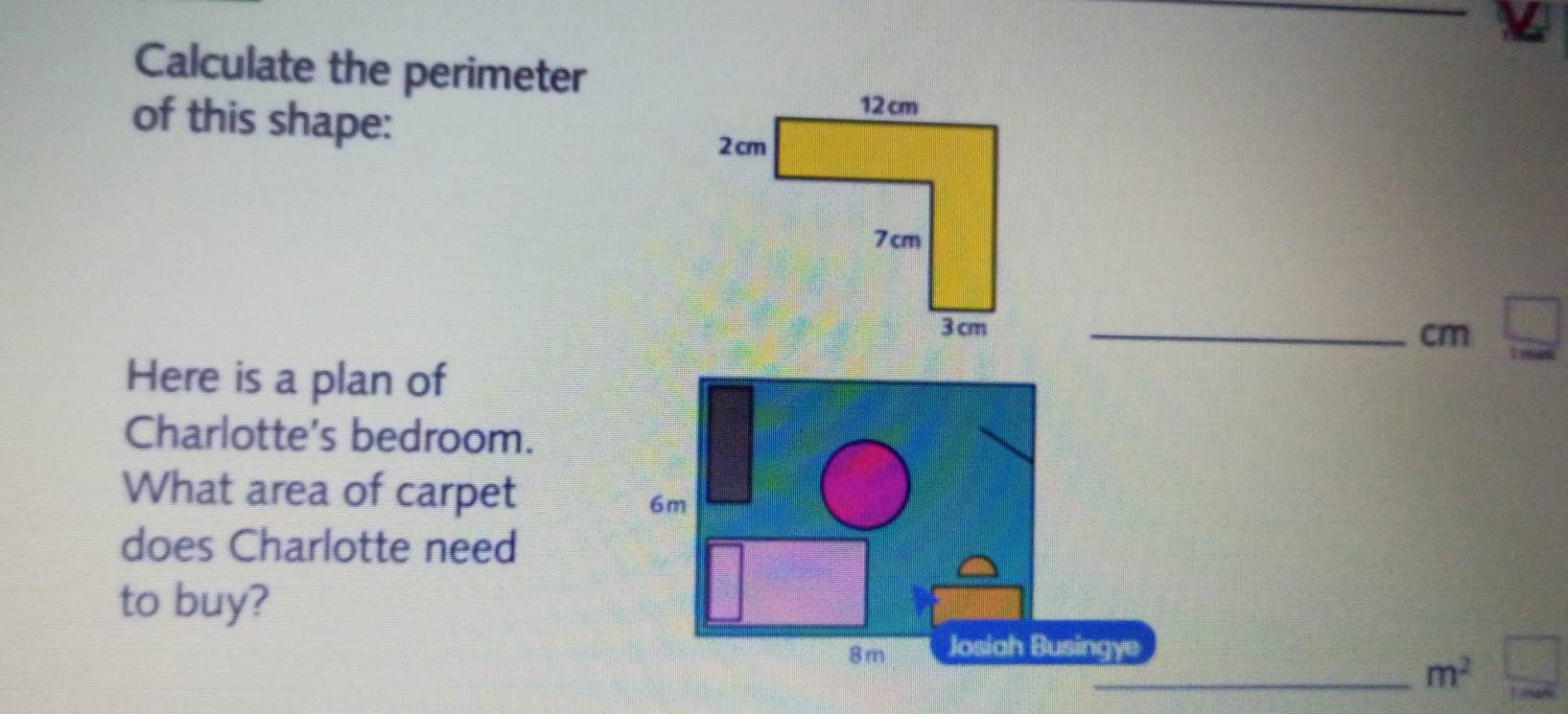 Calculate the perimeter 
of this shape: 
_ cm
Here is a plan of 
Charlotte's bedroom. 
What area of carpet
6m
does Charlotte need 
to buy?
8 m Josiah Busingye 
_ m^2