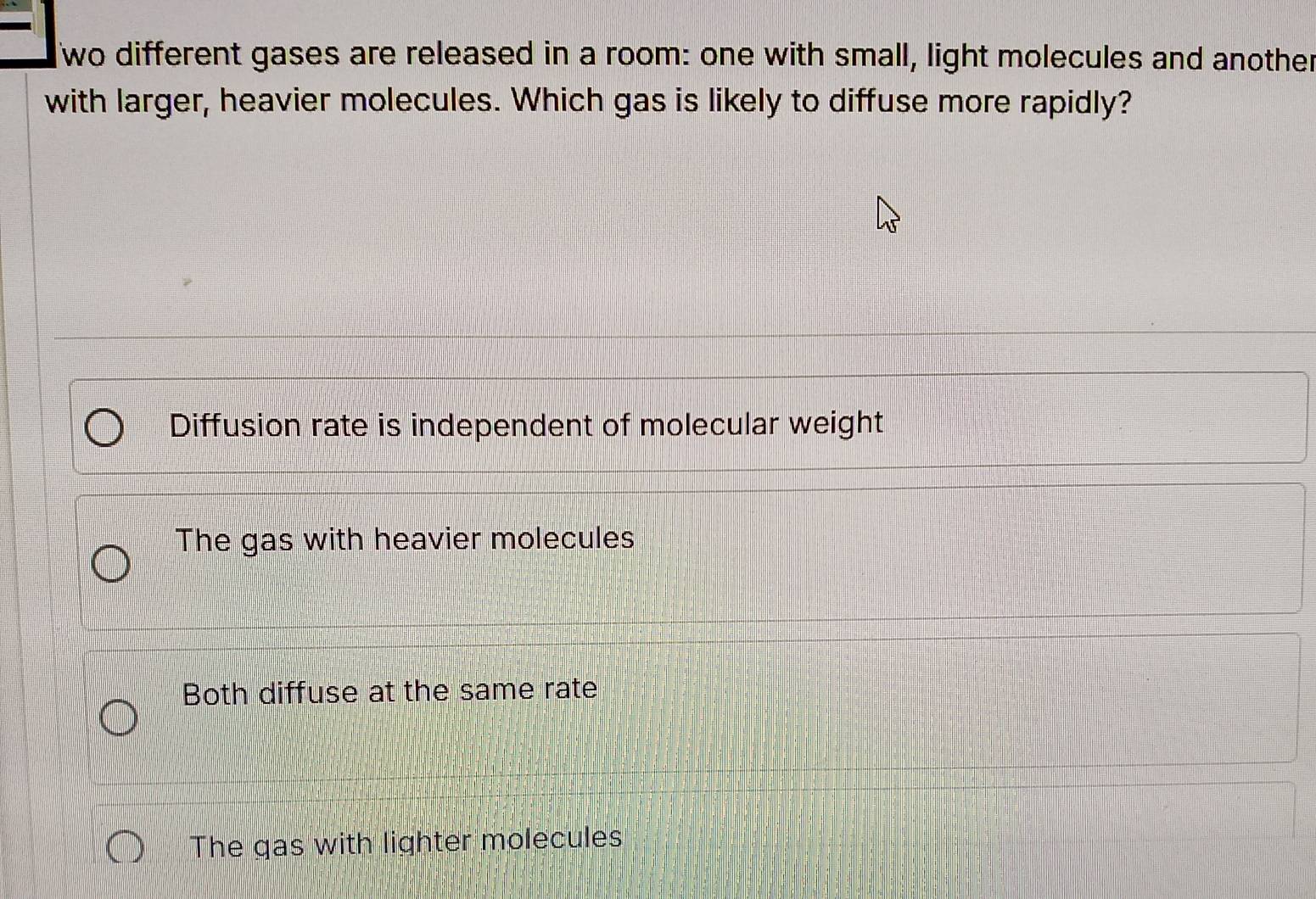 wo different gases are released in a room: one with small, light molecules and another
with larger, heavier molecules. Which gas is likely to diffuse more rapidly?
Diffusion rate is independent of molecular weight
The gas with heavier molecules
Both diffuse at the same rate
The gas with lighter molecules