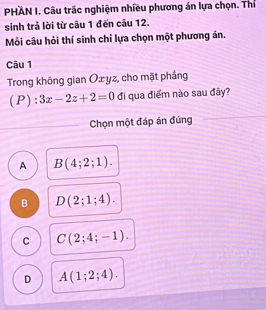 PHÄN I. Câu trắc nghiệm nhiều phương án lựa chọn. Thí
sinh trả lời từ câu 1 đến câu 12.
Mỗi câu hỏi thí sinh chỉ lựa chọn một phương án.
Câu 1
Trong không gian Oxyz, cho mặt phẳng
(P):3x-2z+2=0 đi qua điểm nào sau đây?
Chọn một đáp án đúng
A B(4;2;1).
B D(2;1;4).
C C(2;4;-1).
D A(1;2;4).