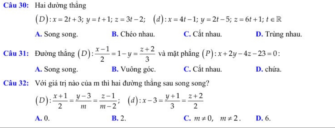 Hai dường thẳng
(D): x=2t+3; y=t+1; z=3t-2; (d): x=4t-1; y=2t-5; z=6t+1; t∈ R
A. Song song. B. Chéo nhau. C. Cắt nhau. D. Trùng nhau.
Câu 31: Đường thẳng (D):  (x-1)/2 =1-y= (z+2)/3  và mặt phẳng (P): ):x+2y-4z-23=0 :
A. Song song. B. Vuông góc. C. Cắt nhau. D. chứa.
Câu 32: Với giá trị nào của m thì hai đường thẳng sau song song?
(D):  (x+1)/2 = (y-3)/m = (z-1)/m-2 ; (d): x-3= (y+1)/3 = (z+2)/2 
A. 0. B. 2. C. m!= 0, m!= 2. D. 6.