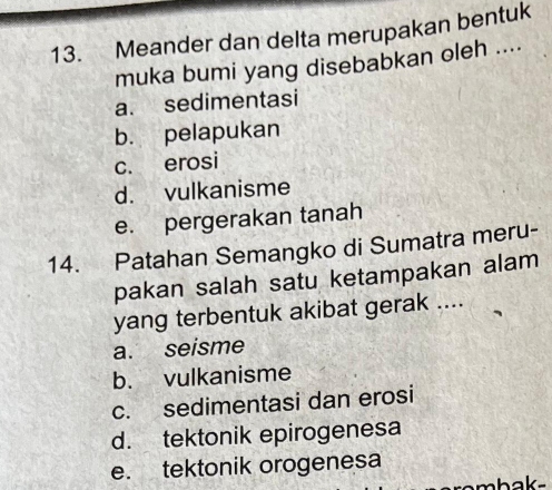 Meander dan delta merupakan bentuk
muka bumi yang disebabkan oleh ....
a. sedimentasi
b. pelapukan
c. erosi
d. vulkanisme
e. pergerakan tanah
14. Patahan Semangko di Sumatra meru-
pakan salah satu ketampakan alam
yang terbentuk akibat gerak ....
a. seisme
b. vulkanisme
c. sedimentasi dan erosi
d. tektonik epirogenesa
e. tektonik orogenesa
sombaks