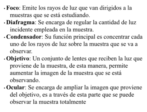 ·Foco: Emite los rayos de luz que van dirigidos a la 
muestras que se está estudiando. 
·Diafragma: Se encarga de regular la cantidad de luz 
incidente empleada en la muestra. 
* Condensador: Su función principal es concentrar cada 
uno de los rayos de luz sobre la muestra que se va a 
observar. 
· Objetivo: Un conjunto de lentes que reciben la luz que 
proviene de la muestra, de esta manera, permite 
aumentar la imagen de la muestra que se está 
observando. 
Ocular: Se encarga de ampliar la imagen que proviene 
del objetivo, es a través de esta parte que se puede 
observar la muestra totalmente