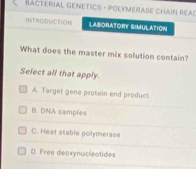 BACTERIAL GENETICS · POLYMERASE CHAIN REAO
INTRODUCTION LABORATORY SIMULATION
What does the master mix solution contain?
Select all that apply.
A. Target gene protein end product
B. DNA samples
C. Heat stable polymerase
D. Free deoxynucleotides