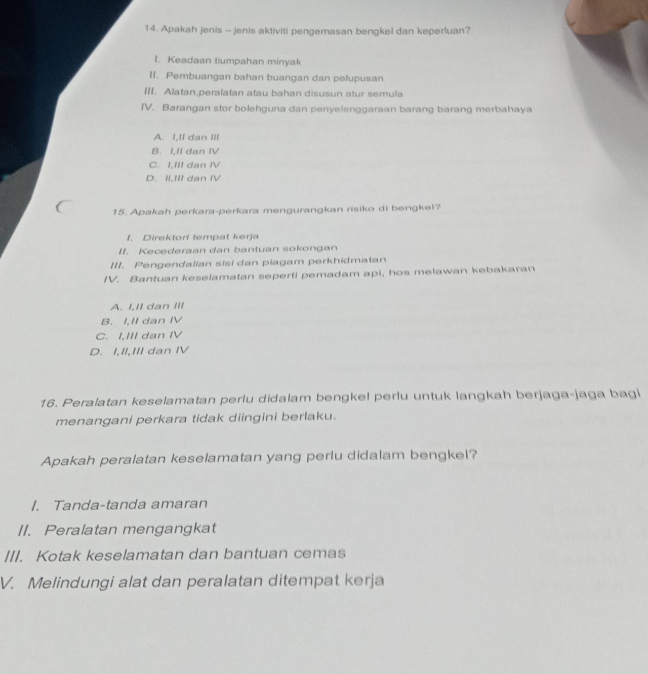 Apakah jenis - jenis aktiviti pengemasan bengkel dan keperluan?
I. Keadaan tiumpahan minyak
II. Pembuangan bahan buangan dan pelupusan
III. Alatan,peralatan atau bahan disusun atur semula
IV. Barangan stor bolehguna dan penyelenggaraan barang barang merbahaya
A. I,Il dan ⅢII
B. I,II dan IV
C. I,III dan IV
D. II,III dan Ⅳ
15. Apakah perkara-perkara mengurangkan risiko di bengkel?
1. Direktori tempat kerja
II. Kecederaan dan bantuan sokongan
III. Pengendalian sisi dan piagam perkhidmatan
IV. Bantuan keselamatan seperti pemadam api, hos melawan kebakaran
A. I,II dan III
B. I,II dan IV
C. I,III dan IV
D. I,II,III dan IV
16. Peralatan keselamatan perlu didalam bengkel perlu untuk langkah berjaga-jaga bagi
menangani perkara tidak diingini berlaku.
Apakah peralatan keselamatan yang perlu didalam bengkel?
I. Tanda-tanda amaran
II. Peralatan mengangkat
III. Kotak keselamatan dan bantuan cemas
V. Melindungi alat dan peralatan ditempat kerja