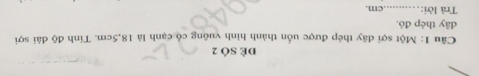 đè SÓ 2 
Câu 1: Một sợi dây thép được uốn thành hình vuông có cạnh là 18, 5cm. Tính độ dài sợi 
dây thép đó. 
Trả lời:_ cm.