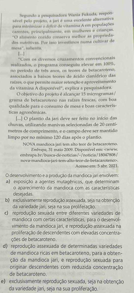 Segundo a pesquisadora Wania Fukuda, respon-
sável pelo projeto, a jari é uma excelente alternativa
para minimizar o deficit de vitamina A em populações
carentes, principalmente, em mulheres e crianças.
'O alimento cozido conserva melhor as proprieda-
des nutritivas. Por isso investimos numa cultivar de
mesa”, salienta.
[,,.]
'Com os diversos cruzamentos convencionais
realizados, o programa conseguiu elevar em 100%,
no período de três anos, os teores de betacaroteno,
associados a baixos teores de ácido cianídrico das
raízes, o que permite maior retenção e aproveitamento
da vitamina A disponível”, explica a pesquisadora.
O objetivo do projeto é alcançar 15 microgramas /
grama de betacaroteno nas raízes frescas, com boa
qualidade para o consumo de mesa e boas caracterís-
ticas agronômicas.
[...] O plantio da jari deve ser feito no início das
chuvas, utilizando manivas selecionadas de 20 centí-
metros de comprimento, e o campo deve ser mantido
limpo por no mínimo 120 dias após o plantio.
NOVA mandioca jari tem alto teor de betacaroteno.
Embrapa, 31 maio 2009. Disponível em:.
Acesso em: 5 abr. 2021.
O desenvolvimento e a produção da mandioca jari envolvem:
a) exposição a agentes mutagênicos, que determinam
o aparecimento da mandioca com as características
desejadas.
b) exclusivamente reprodução assexuada, seja na obtenção
da variedade jari, seja na sua proliferação.
c) reprodução sexuada entre diferentes variedades de
mandioca com certas características, para o desenvol-
vimento da mandioca jari, e reprodução assexuada na
proliferação de descendentes com elevadas concentra-
ções de betacaroteno.
d) reprodução assexuada de determinadas variedades
de mandioca ricas em betacaroteno, para a obten-
ção da mandioca jari, e reprodução sexuada para
originar descendentes com reduzida concentração
de betacaroteno.
e) exclusivamente reprodução sexuada, seja na obtenção
da variedade jari, seja na sua proliferação.