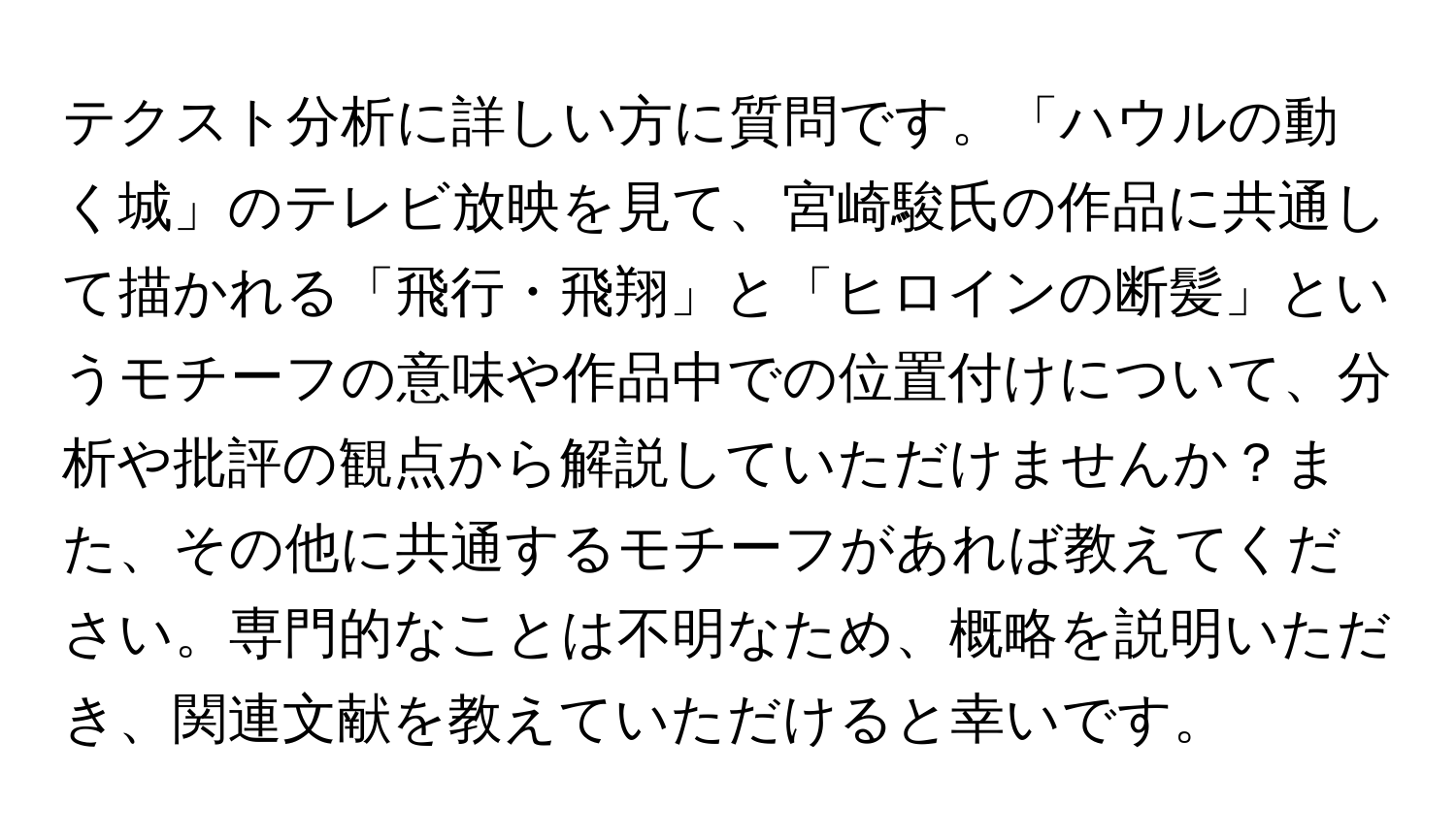 テクスト分析に詳しい方に質問です。「ハウルの動く城」のテレビ放映を見て、宮崎駿氏の作品に共通して描かれる「飛行・飛翔」と「ヒロインの断髪」というモチーフの意味や作品中での位置付けについて、分析や批評の観点から解説していただけませんか？また、その他に共通するモチーフがあれば教えてください。専門的なことは不明なため、概略を説明いただき、関連文献を教えていただけると幸いです。