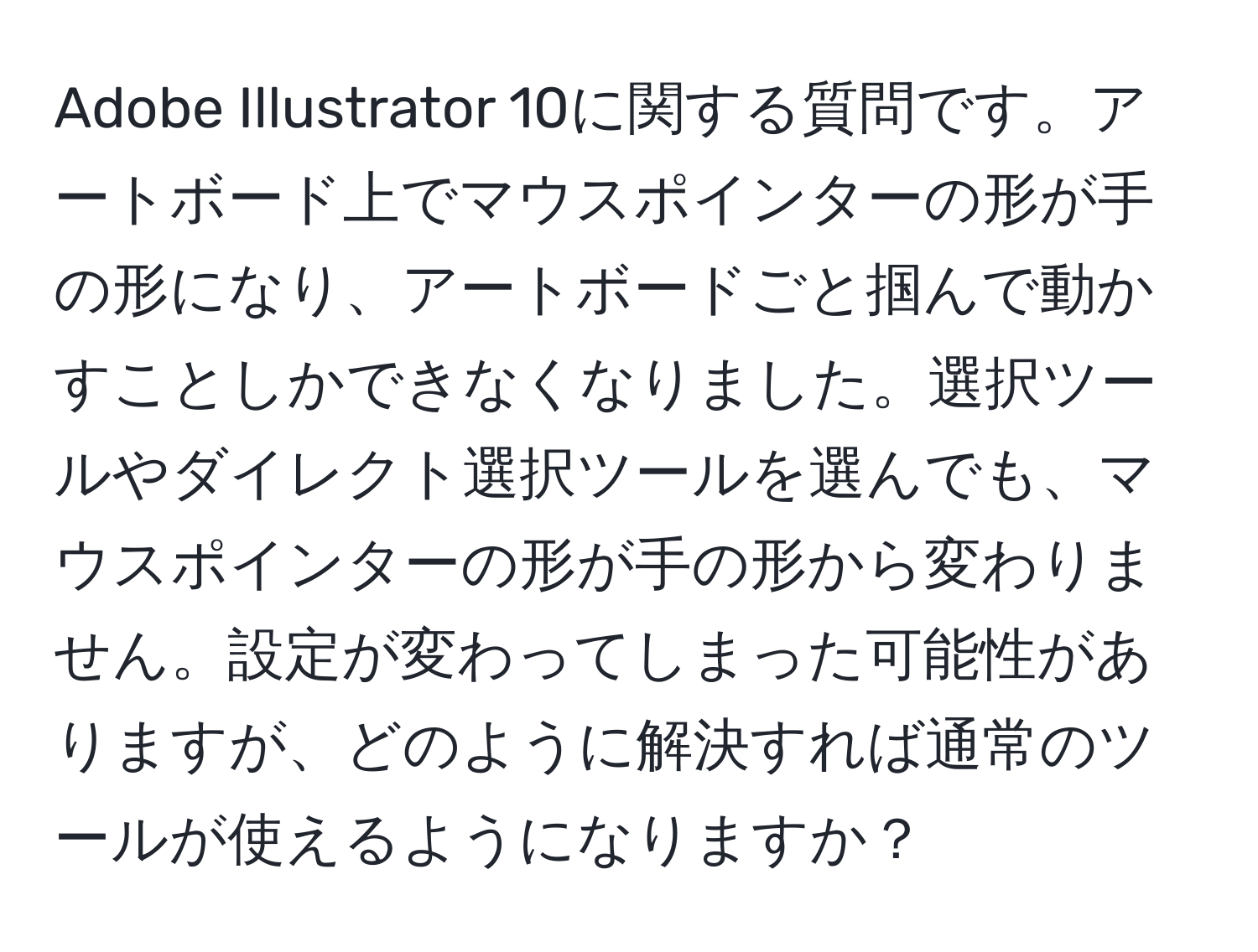 Adobe Illustrator 10に関する質問です。アートボード上でマウスポインターの形が手の形になり、アートボードごと掴んで動かすことしかできなくなりました。選択ツールやダイレクト選択ツールを選んでも、マウスポインターの形が手の形から変わりません。設定が変わってしまった可能性がありますが、どのように解決すれば通常のツールが使えるようになりますか？