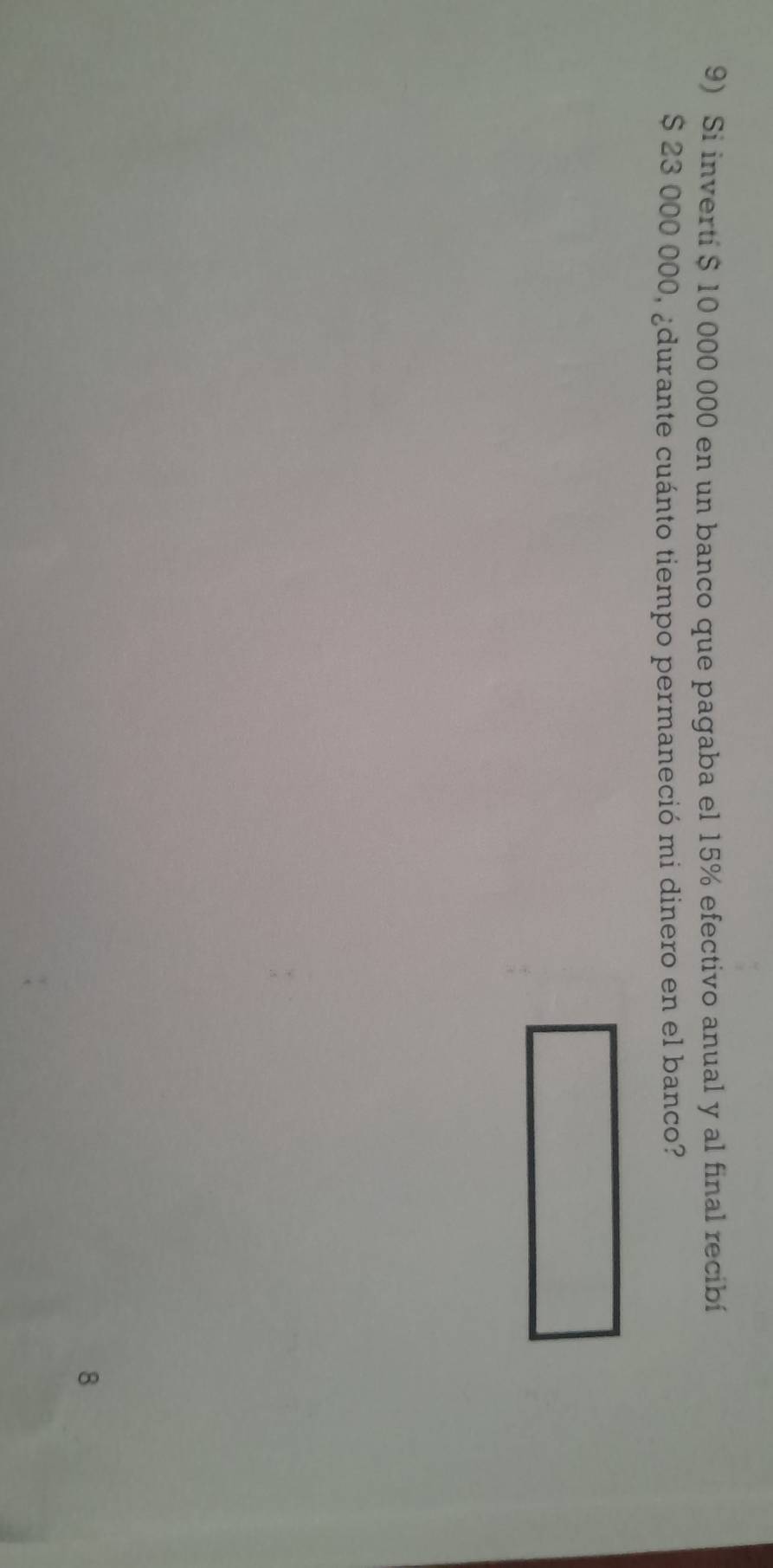 Si inverti $ 10 000 000 en un banco que pagaba el 15% efectivo anual y al final recibí
$ 23 000 000, ¿durante cuánto tiempo permaneció mi dinero en el banco? 
8