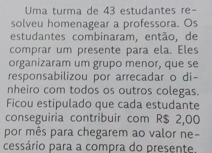 Uma turma de 43 estudantes re- 
solveu homenagear a professora. Os 
estudantes combinaram, então, de 
comprar um presente para ela. Eles 
organizaram um grupo menor, que se 
responsabilizou por arrecadar o di- 
nheiro com todos os outros colegas. 
Ficou estipulado que cada estudante 
conseguiria contribuir com R$ 2,00
por mês para chegarem ao valor ne- 
cessário para a compra do presente.