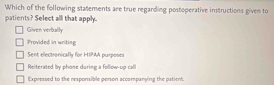 Which of the following statements are true regarding postoperative instructions given to
patients? Select all that apply.
Given verbally
Provided in writing
Sent electronically for HIPAA purposes
Reiterated by phone during a follow-up call
Expressed to the responsible person accompanying the patient.