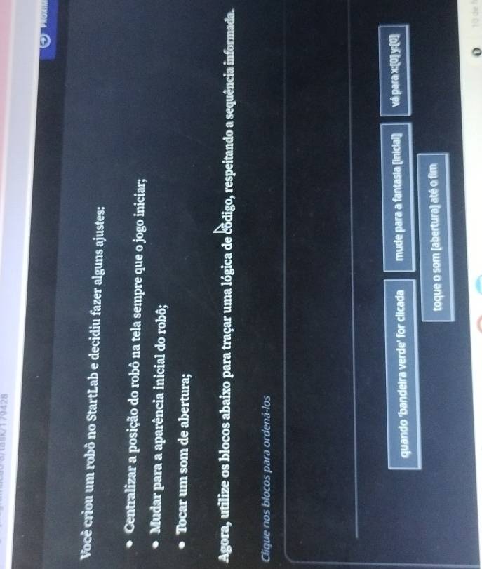 3/49179428 
Você criou um robô no StartLab e decidiu fazer alguns ajustes: 
Centralizar a posição do robô na tela sempre que o jogo iniciar; 
Mudar para a aparência inicial do robô; 
Tocar um som de abertura; 
Agora, utilize os blocos abaixo para traçar uma lógica de código, respeitando a sequência informada. 
Clique nos blocos para ordená-los 
quando 'bandeira verde' for clicada mude para a fantasia [inicial] vá para x :[0] y :[0] 
toque o som [abertura) até o fim 
o 1 3 die