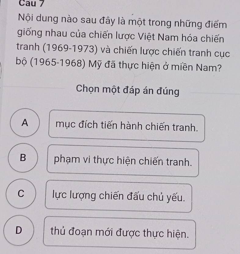 Nội dung nào sau đây là một trong những điểm
giống nhau của chiến lược Việt Nam hóa chiến
tranh (1969-1973) và chiến lược chiến tranh cục
bộ (1965-1968) Mỹ đã thực hiện ở miền Nam?
Chọn một đáp án đúng
A mục đích tiến hành chiến tranh.
B phạm vi thực hiện chiến tranh.
C lực lượng chiến đấu chủ yếu.
D thủ đoạn mới được thực hiện.