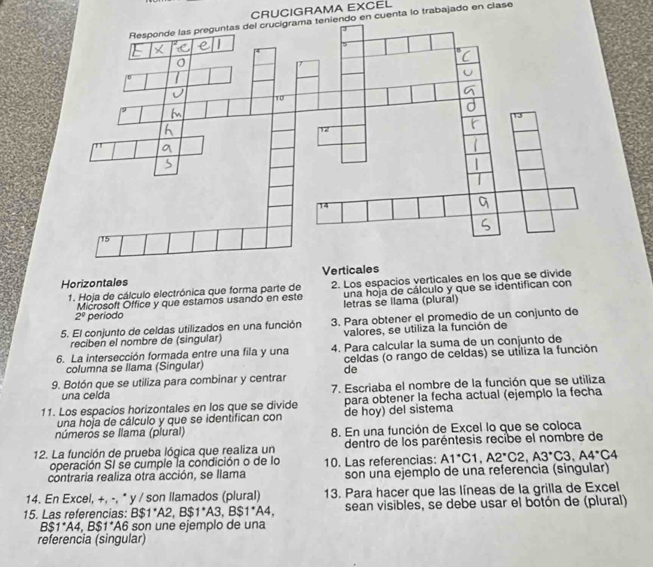 CRUCIGRAMA EXCEL
do en cuenta lo trabajado en clase
Horizontales Ver
1. Hoja de cálculo electrónica que forma parte de 2. Los espacios verticales en los que se divide
Microsoft Office y que estamos usando en este una hoja de cálculo y que se identifican con
2^0 periodo letras se llama (plurál)
5. El conjunto de celdas utilizados en una función 3. Para obtener el promedio de un conjunto de
reciben el nombre de (singular) valores, se utiliza la función de
6. La intersección formada entre una fila y una 4. Para calcular la suma de un conjunto de
columna se llama (Singular) celdas (o rango de celdas) se utíliza la función
de
9. Botón que se utiliza para combinar y centrar
una celda 7. Escriaba el nombre de la función que se utiliza
11. Los espacios horizontales en los que se divide para obtener la fecha actual (ejemplo la fecha
una hoja de cálculo y que se identifican con de hoy) del sistema
númerós se llama (plural) 8. En una función de Excel lo que se coloca
12. La función de prueba lógica que realiza un dentro de los paréntesis recibe el nombre de
operación SI se cumple la condición o de lo 10. Las referencias: A1^*C1,A2^*C2,A3^*C3,A4^*C4
contraria realiza otra acción, se llama son una ejemplo de una referencia (singular)
14. En Excel, +, -, * y / son llamados (plural) 13. Para hacer que las líneas de la grilla de Excel
15. Las referencias: B$1^*A2,B$1^*A3,B$1^*A4, sean visibles, se debe usar el botón de (plural)
B$1^*A4,B$1^* A6 son une ejemplo de una
referencia (singular)