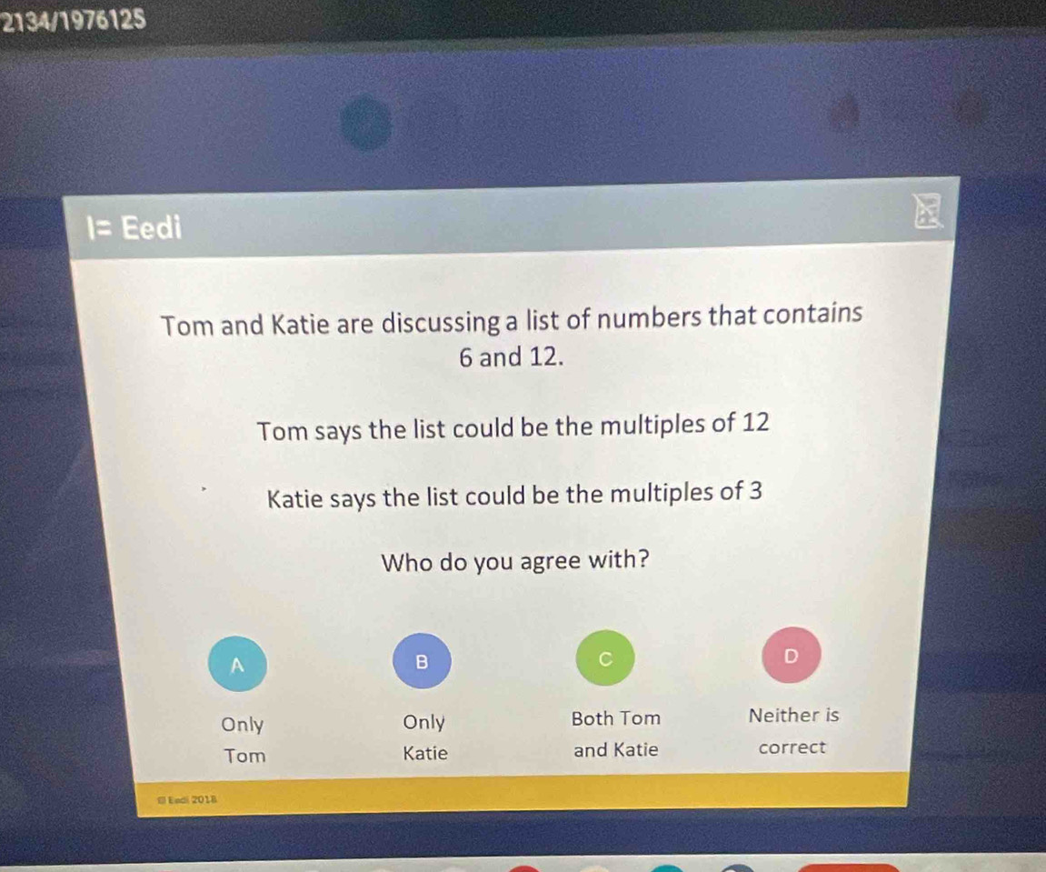 2134/1976125
Eedi
Tom and Katie are discussing a list of numbers that contains
6 and 12.
Tom says the list could be the multiples of 12
Katie says the list could be the multiples of 3
Who do you agree with?
A
B
D
Only Only Both Tom Neither is
Tom Katie and Katie correct
l Endi 2018