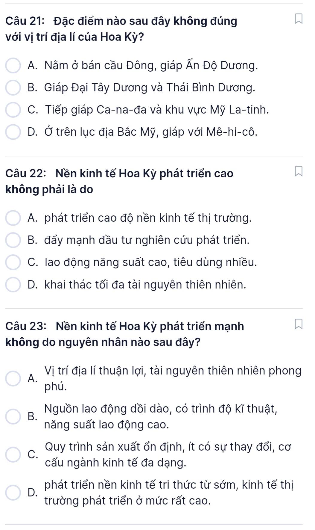 Đặc điểm nào sau đây không đúng
với vị trí địa lí của Hoa Kỳ?
A. Nằm ở bán cầu Đông, giáp Ấn Độ Dương.
B. Giáp Đại Tây Dương và Thái Bình Dương.
C. Tiếp giáp Ca-na-đa và khu vực Mỹ La-tinh.
D. Ở trên lục địa Bắc Mỹ, giáp với Mê-hi-cô.
Câu 22: Nền kinh tế Hoa Kỳ phát triển cao
không phải là do
A. phát triển cao độ nền kinh tế thị trường.
B. đẩy mạnh đầu tư nghiên cứu phát triển.
C. lao động năng suất cao, tiêu dùng nhiều.
D. khai thác tối đa tài nguyên thiên nhiên.
Câu 23: Nền kinh tế Hoa Kỳ phát triển mạnh
không do nguyên nhân nào sau đây?
A. Vị trí địa lí thuận lợi, tài nguyên thiên nhiên phong
phú.
Nguồn lao động dồi dào, có trình độ kĩ thuật,
B.
năng suất lao động cao.
C. Quy trình sản xuất ổn định, ít có sự thay đổi, cơ
cấu ngành kinh tế đa dạng.
D.
phát triển nền kinh tế tri thức từ sớm, kinh tế thị
trường phát triển ở mức rất cao.