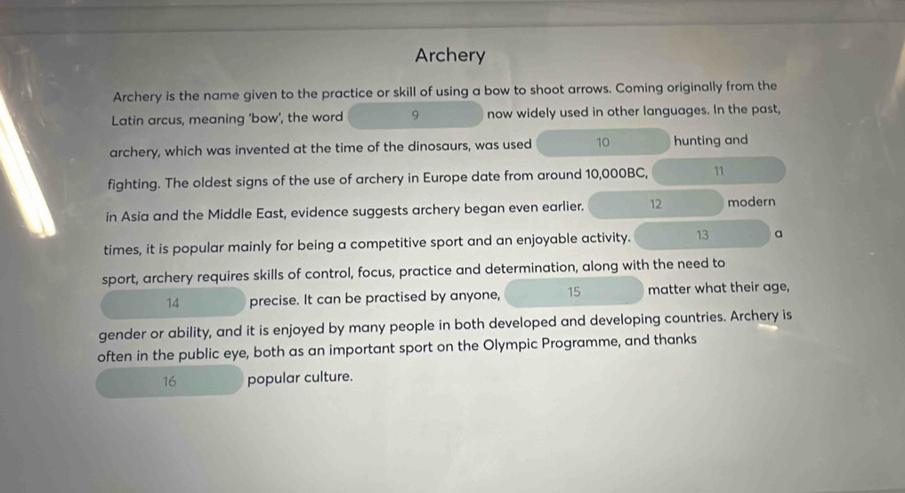 Archery 
Archery is the name given to the practice or skill of using a bow to shoot arrows. Coming originally from the 
Latin arcus, meaning 'bow', the word 9 now widely used in other languages. In the past, 
archery, which was invented at the time of the dinosaurs, was used 10 hunting and 
fighting. The oldest signs of the use of archery in Europe date from around 10,000BC, 11
in Asia and the Middle East, evidence suggests archery began even earlier. 12 modern 
times, it is popular mainly for being a competitive sport and an enjoyable activity. 13 a 
sport, archery requires skills of control, focus, practice and determination, along with the need to 
14 precise. It can be practised by anyone, 15 matter what their age, 
gender or ability, and it is enjoyed by many people in both developed and developing countries. Archery is 
often in the public eye, both as an important sport on the Olympic Programme, and thanks 
16 popular culture.