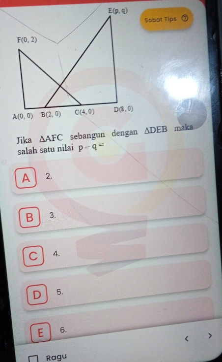 E(p,q)
Sobat Tips
F(0,2)
A(0,0) B(2,0) C(4,0) D(8,0)
Jika △ AFC sebangun dengan △ DEB maka
salah satu nilai p-q=
A 2.
B 3.
C A.
D 5.
E 6.
Ragu