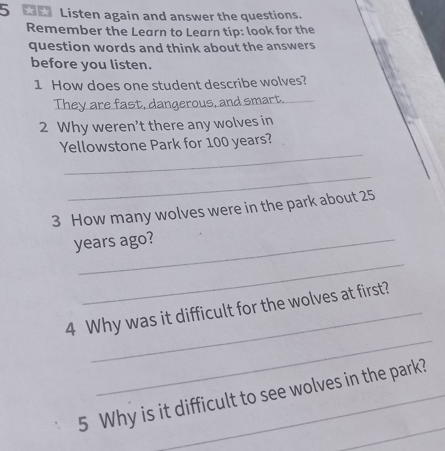 Listen again and answer the questions. 
Remember the Learn to Learn tip: look for the 
question words and think about the answers 
before you listen. 
1 How does one student describe wolves? 
They are fast, dangerous, and smart. 
2 Why weren’t there any wolves in 
_ 
Yellowstone Park for 100 years? 
_ 
3 How many wolves were in the park about 25
years ago? 
_ 
_ 
4 Why was it difficult for the wolves at first? 
_ 
5 Why is it difficult to see wolves in the park?